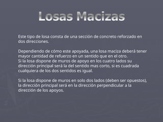 Este tipo de losa consta de una sección de concreto reforzado en
dos direcciones.
Dependiendo de cómo este apoyada, una losa maciza deberá tener
mayor cantidad de refuerzo en un sentido que en el otro.
Si la losa dispone de muros de apoyo en los cuatro lados su
dirección principal será la del sentido mas corto, si es cuadrada
cualquiera de los dos sentidos es igual.
Si la losa dispone de muros en solo dos lados (deben ser opuestos),
la dirección principal será en la dirección perpendicular a la
dirección de los apoyos.
 