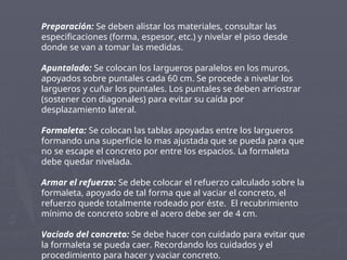 Preparación: Se deben alistar los materiales, consultar las
especificaciones (forma, espesor, etc.) y nivelar el piso desde
donde se van a tomar las medidas.
Apuntalado: Se colocan los largueros paralelos en los muros,
apoyados sobre puntales cada 60 cm. Se procede a nivelar los
largueros y cuñar los puntales. Los puntales se deben arriostrar
(sostener con diagonales) para evitar su caída por
desplazamiento lateral.
Formaleta: Se colocan las tablas apoyadas entre los largueros
formando una superficie lo mas ajustada que se pueda para que
no se escape el concreto por entre los espacios. La formaleta
debe quedar nivelada.
Armar el refuerzo: Se debe colocar el refuerzo calculado sobre la
formaleta, apoyado de tal forma que al vaciar el concreto, el
refuerzo quede totalmente rodeado por éste. El recubrimiento
mínimo de concreto sobre el acero debe ser de 4 cm.
Vaciado del concreto: Se debe hacer con cuidado para evitar que
la formaleta se pueda caer. Recordando los cuidados y el
procedimiento para hacer y vaciar concreto.
 