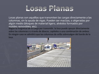 Losas planas son aquéllas que transmiten las cargas directamente a las
columnas, sin la ayuda de vigas. Pueden ser macizas, o aligeradas por
algún medio (bloques de material ligero, alvéolos formados por
moldes removibles, etc).
Según la magnitud de la carga por transmitir, la losa puede apoyar directamente
sobre las columnas o a través de ábacos, capiteles o una combinación de ambos.
En ningún caso se admitirá que las columnas de orilla sobresalgan del borde de la
losa.
 