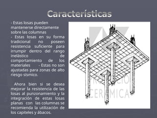 - Estas losas pueden
mantenerse directamente
sobre las columnas
- Estas losas en su forma
tradicional no poseen
resistencia suficiente para
irrumpir dentro del rango
inelástico de
comportamiento de los
materiales - Estas no son
ajustadas para zonas de alto
riesgo sísmico.
Ahora bien si se desea
mejorar la resistencia de las
losas al punzonamiento y la
integración de estas losas
planas con las columnas se
recomienda la utilización de
los capiteles y ábacos.
 