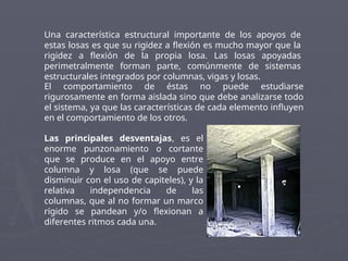 Una característica estructural importante de los apoyos de
estas losas es que su rigidez a flexión es mucho mayor que la
rigidez a flexión de la propia losa. Las losas apoyadas
perimetralmente forman parte, comúnmente de sistemas
estructurales integrados por columnas, vigas y losas.
El comportamiento de éstas no puede estudiarse
rigurosamente en forma aislada sino que debe analizarse todo
el sistema, ya que las características de cada elemento influyen
en el comportamiento de los otros.
Las principales desventajas, es el
enorme punzonamiento o cortante
que se produce en el apoyo entre
columna y losa (que se puede
disminuir con el uso de capiteles), y la
relativa independencia de las
columnas, que al no formar un marco
rígido se pandean y/o flexionan a
diferentes ritmos cada una.
 
