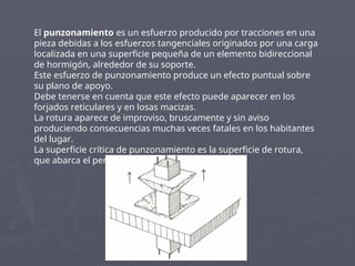 El punzonamiento es un esfuerzo producido por tracciones en una
pieza debidas a los esfuerzos tangenciales originados por una carga
localizada en una superficie pequeña de un elemento bidireccional
de hormigón, alrededor de su soporte.
Este esfuerzo de punzonamiento produce un efecto puntual sobre
su plano de apoyo.
Debe tenerse en cuenta que este efecto puede aparecer en los
forjados reticulares y en losas macizas.
La rotura aparece de improviso, bruscamente y sin aviso
produciendo consecuencias muchas veces fatales en los habitantes
del lugar.
La superficie crítica de punzonamiento es la superficie de rotura,
que abarca el perímetro donde apoya la losa .
 