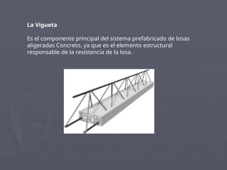 La Vigueta
Es el componente principal del sistema prefabricado de losas
aligeradas Concreto, ya que es el elemento estructural
responsable de la resistencia de la losa.
 