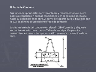 El Patín de Concreto
Sus funciones principales son: 1) contener y mantener todo el acero
positivo requerido en buenas condiciones y en la posición adecuada
hasta su ensamble en la obra, 2) servir de soporte para la bovedilla con
lo cual se elimina el uso del encofrado de contacto.
La alta resistencia del concreto en el patín (280 Kg/cm2), y el que se
encuentre curado con al menos 7 días de anticipación permite
desencofrar en menos tiempo y con ello un avance mas rápido de la
obra.
 