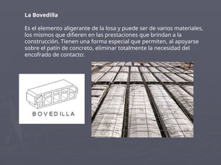 La Bovedilla
Es el elemento aligerante de la losa y puede ser de varios materiales,
los mismos que difieren en las prestaciones que brindan a la
construcción. Tienen una forma especial que permiten, al apoyarse
sobre el patín de concreto, eliminar totalmente la necesidad del
encofrado de contacto:
 