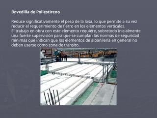 Bovedilla de Poliestireno
Reduce significativamente el peso de la losa, lo que permite a su vez
reducir el requerimiento de fierro en los elementos verticales.
El trabajo en obra con este elemento requiere, sobretodo inicialmente
una fuerte supervisión para que se cumplan las normas de seguridad
mínimas que indican que los elementos de albañilería en general no
deben usarse como zona de transito.
 