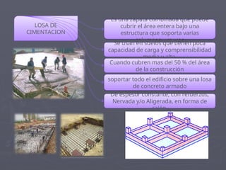 LOSA DE
CIMENTACION
Es una zapata combinada que puede
cubrir el área entera bajo una
estructura que soporta varias
columnas y muros
Se usan en suelos que tienen poca
capacidad de carga y comprensibilidad
media y alta
Cuando cubren mas del 50 % del área
de la construcción
soportar todo el edificio sobre una losa
de concreto armado
De espesor constante, con refuerzos,
Nervada y/o Aligerada, en forma de
cajón
 