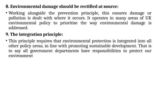 8. Environmental damage should be rectified at source:
• Working alongside the prevention principle, this ensures damage or
pollution is dealt with where it occurs. It operates in many areas of UK
environmental policy to prioritise the way environmental damage is
addressed.
9. The integration principle:
• This principle requires that environmental protection is integrated into all
other policy areas, in line with promoting sustainable development. That is
to say all government departments have responsibilities to protect our
environment
 