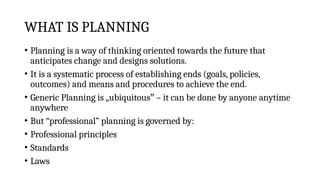 WHAT IS PLANNING
• Planning is a way of thinking oriented towards the future that
anticipates change and designs solutions.
• It is a systematic process of establishing ends (goals, policies,
outcomes) and means and procedures to achieve the end.
• Generic Planning is „ubiquitous – it can be done by anyone anytime
‟
anywhere
• But “professional” planning is governed by:
• Professional principles
• Standards
• Laws
 