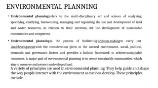 ENVIRONMENTAL PLANNING
• Environmental planning refers to the multi-disciplinary art and science of analyzing,
specifying, clarifying, harmonizing, managing and regulating the use and development of land
and water resources, in relation to their environs, for the development of sustainable
communities and ecosystems.
• Environmental planning is the process of facilitating decision making to carry out
land development with the consideration given to the natural environment, social, political,
economic and governance factors and provides a holistic framework to achieve sustainable
outcomes. A major goal of environmental planning is to create sustainable communities, which
aim to conserve and protect undeveloped land.
A variety of principles are used in environmental planning. They help guide and shape
the way people interact with the environment as nations develop. These principles
include
 