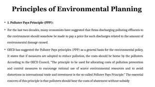 Principles of Environmental Planning
• 1. Polluter Pays Principle (PPP):
• For the last two decades, many economists have suggested that firms discharging polluting effluents to
the environment should somehow be made to pay a price for such discharges related to the amount of
environmental damage caused.
• OECD has suggested the Polluter Pays principles (PPP) as a general basis for the environmental policy.
It states that if measures are adopted to reduce pollution, the costs should be borne by the polluters.
According to the OECD Council, “The principle to be used for allocating costs of pollution prevention
and control measures to encourage rational use of scarce environmental resources and to avoid
distortions in international trade and investment is the so-called Polluter Pays Principle.” The essential
concern of this principle is that polluters should bear the costs of abatement without subsidy
 