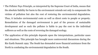 • The Polluter Pays Principle, as interpreted by the Supreme Court of India, means that
the absolute liability for harm to the environment extends not only to compensate the
victims of pollution but also the cost of restoring the environmental degradation.
Thus, it includes environmental costs as well as direct costs to people or property.
Remediation of the damaged environment is part of the process of sustainable
development and as such the polluter is liable to pay the cost to the individual
sufferers as well as the costs of reversing the damaged ecology.
• The application of this principle depends upon the interpretations, particular cases
and situations. This principle has brought more controversial discussions during the
Rio Earth Summit 1992. The South has demanded more financial assistance from the
North in combating the environmental degradation in the South.
 