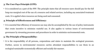 3. The User Pays Principle (UPP):
• It is considered as a part of the PPP. The principle states that all resource users should pay for the full
long-run marginal cost of the use of a resource and related services, including any associated treatment
costs. It is applied when resources are being used and consumed.
4. Principle of Effectiveness and Efficiency:
• It is essential that efficiency of resources use may also be accomplished by the use of policy instruments
that create incentive to minimize wasteful use. It also applies to various issues of environmental
governance by streaming processes and procedures in order to minimize environmental costs.
5. The Principle of Responsibility:
• It is the responsibility of all persons, corporations and states to maintain the ecological processes.
Further, access to environmental resources carries attendant responsibilities to use them in an
ecological sustainable economically efficient and socially fair manner.
 