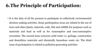 6.The Principle of Participation:
• It is the duty of all the persons to participate in collectively environmental
decision making activities. Some participation areas are related to the use of
trees and other plants, minerals, soils, fish and wildlife for purposes such as
materials and food as well as for consumptive and non-consumptive
recreation. The second issue concerns solid waste i.e. garbage, construction
and demolition materials and chemically hazardous waste etc. The third
issue of participation is related to pollution generating activities.
 