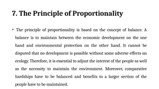 7. The Principle of Proportionality
• The principle of proportionality is based on the concept of balance. A
balance is to maintain between the economic development on the one
hand and environmental protection on the other hand. It cannot be
disputed that no development is possible without some adverse effects on
ecology. Therefore, it is essential to adjust the interest of the people as well
as the necessity to maintain the environment. Moreover, comparative
hardships have to be balanced and benefits to a larger section of the
people have to be maintained.
 