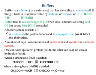 12
Buffers
₋ Buffer is a solution ( or a substance) that has the ability to maintain pH &
bring it back to its optimal value by addition or removal of H+
; Buffer
+ H+
H+
Buffer
₋ Buffer tend to resist changes in pH when small amounts of strong acid
[H+
] or strong base [OH-
] are added.
₋ A buffer system consists of:-
 a weak acid (the proton donor) and its conjugate base (weak bases
and their salts).
₋ A mixture of equal concentrations of acetic acid and acetate ion is a buffer
system.
₋ One can soak up excess protons (acid), the other can soak up excess
hydroxide (base).
₋ When a strong acid (HCl) is added:
CH3COO-
+ HCl  CH3COOH + Cl-
-
When a strong base (NaOH) is added:
CH3COOH +NaOH  CH3COO-
+H2O + Na+
 