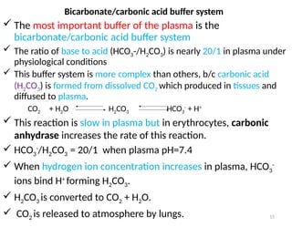 15
 The most important buffer of the plasma is the
bicarbonate/carbonic acid buffer system
 The ratio of base to acid (HCO3-/H2CO3) is nearly 20/1 in plasma under
physiological conditions
 This buffer system is more complex than others, b/c carbonic acid
(H2CO3) is formed from dissolved CO2 which produced in tissues and
diffused to plasma.
CO2 + H2O H2CO3 HCO3
-
+ H+
 This reaction is slow in plasma but in erythrocytes, carbonic
anhydrase increases the rate of this reaction.
 HCO3
-
/H2CO3 = 20/1 when plasma pH=7.4
 When hydrogen ion concentration increases in plasma, HCO3
-
ions bind H+
forming H2CO3.
 H2CO3 is converted to CO2 + H2O.
 CO2 is released to atmosphere by lungs.
Bicarbonate/carbonic acid buffer system
 