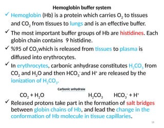18
 Hemoglobin (Hb) is a protein which carries O2 to tissues
and CO2 from tissues to lungs and is an effective buffer.
 The most important buffer groups of Hb are histidines. Each
globin chain contains 9 histidine.
 %95 of CO2which is released from tissues to plasma is
diffused into erythrocytes.
 In erythrocytes, carbonic anhydrase constitutes H2CO3 from
CO2 and H2O and then HCO3
-
and H+
are released by the
ionization of H2CO3.
Carbonic anhydrase
CO2 + H2O H2CO3 HCO3
-
+ H+
 Released protons take part in the formation of salt bridges
between globin chains of Hb, and lead the change in the
conformation of Hb molecule in tissue capillaries.
Hemoglobin buffer system
 