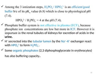 22
 Among the 3 ionization steps, H2PO4
-
/ HPO4
2-
is an efficient/good
buffer b/c of its pKa value (6.8) which is close to physiological pH
(7.4).
HPO4
2-
/ H2PO4
-
= 4 at the pH (7.4).
 Phosphate buffer system is not effective in plasma (ECF), because
phosphate ion concentrations are low but more in ICF. However it is
important in the renal tubules of kidneys for excretion of acids in the
urine.
 H+
secrected into the tubular lumen by the Na+
–K+
exchanger react
with HPO4
2-
to form H2PO4
-
.
 Some organic phosphates (2,3 diphosphoglycerate in erythrocytes)
has also buffering capacity.
 