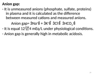 29
Anion gap:
- It is unmeasured anions (phosphate, sulfate, proteins)
in plasma and it is calculated as the difference
between measured cations and measured anions.
Anion gap= Na+
 + K+
  Cl-
  HCO3
-

- It is equal 124 mEq/L under physiological conditions.
- Anion gap is generally high in metabolic acidosis.
 