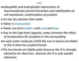 3
CONT.
•Hydrophilic and hydrophobic interactions of
macromolecules permit formation and stabilization of
cell membrane, conformation of proteins
• Ice has less density than water
• Water is transparent
• Water can form buffers with acid and base
• Due to the high heat capacity, water prevents the effect
of temperature flu ctuations in the surrounding
•In each water molecule (H2O) the two H atoms are linked
to the O atom by covalent bonds
•The two bonds are highly polar because the O is strongly
attractive for electrons, whereas the H is only weakly
attractive.
 