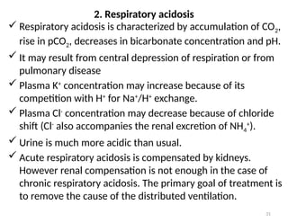 31
 Respiratory acidosis is characterized by accumulation of CO2,
rise in pCO2, decreases in bicarbonate concentration and pH.
 It may result from central depression of respiration or from
pulmonary disease
 Plasma K+
concentration may increase because of its
competition with H+
for Na+
/H+
exchange.
 Plasma Cl-
concentration may decrease because of chloride
shift (Cl-
also accompanies the renal excretion of NH4
+
).
 Urine is much more acidic than usual.
 Acute respiratory acidosis is compensated by kidneys.
However renal compensation is not enough in the case of
chronic respiratory acidosis. The primary goal of treatment is
to remove the cause of the distributed ventilation.
2. Respiratory acidosis
 
