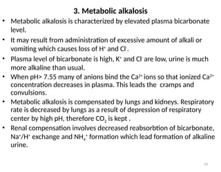 33
• Metabolic alkalosis is characterized by elevated plasma bicarbonate
level.
• It may result from administration of excessive amount of alkali or
vomiting which causes loss of H+
and Cl-
.
• Plasma level of bicarbonate is high, K+
and Cl-
are low, urine is much
more alkaline than usual.
• When pH> 7.55 many of anions bind the Ca2+
ions so that ionized Ca2+
concentration decreases in plasma. This leads the cramps and
convulsions.
• Metabolic alkalosis is compensated by lungs and kidneys. Respiratory
rate is decreased by lungs as a result of depression of respiratory
center by high pH, therefore CO2 is kept .
• Renal compensation involves decreased reabsorbtion of bicarbonate,
Na+
/H+
exchange and NH4
+
formation which lead formation of alkaline
urine.
3. Metabolic alkalosis
 