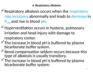 35
Respiratory alkalosis occurs when the respiratory
rate increases abnormally and leads to decrease in
PCO2 and rise in blood pH.
Hyperventilation occurs in hysteria, pulmonary
irritation and head injury with damage to
respiratory center.
The increase in blood pH is buffered by plasma
bicarbonate buffer system.
Renal compensation seldom occurs because this
type of alkalosis is usually transitory.
The increase in blood pH is buffered by plasma
bicarbonate buffer system.
4. Respiratory alkalosis
 