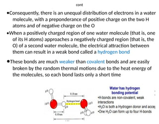4
cont
•Consequently, there is an unequal distribution of electrons in a water
molecule, with a preponderance of positive charge on the two H
atoms and of negative charge on the O
•When a positively charged region of one water molecule (that is, one
of its H atoms) approaches a negatively charged region (that is, the
O) of a second water molecule, the electrical attraction between
them can result in a weak bond called a hydrogen bond
•These bonds are much weaker than covalent bonds and are easily
broken by the random thermal motions due to the heat energy of
the molecules, so each bond lasts only a short time
 