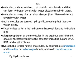 6
Cont.
•Molecules, such as alcohols, that contain polar bonds and that
can form hydrogen bonds with water dissolve readily in water.
•Molecules carrying plus or minus charges (ions) likewise interact
favorably with water.
–Such molecules are termed hydrophilic, meaning that they are
water-loving.
•Water ionizes to form the hydronium (hydroxyl) ion and hydroxide
ions
•A large proportion of the molecules in the aqueous environment
of a cell necessarily fall into this category including sugars, DNA,
RNA, and most proteins.
•Hydrophobic (water hating) molecules, by contrast, are uncharged
and form few or no hydrogen bonds, and so do not dissolve in
water .
Eg: Hydrocarbons
 