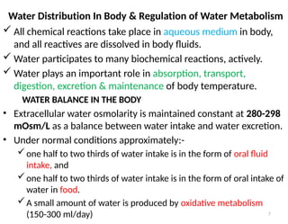 7
Water Distribution In Body & Regulation of Water Metabolism
 All chemical reactions take place in aqueous medium in body,
and all reactives are dissolved in body fluids.
 Water participates to many biochemical reactions, actively.
 Water plays an important role in absorption, transport,
digestion, excretion & maintenance of body temperature.
WATER BALANCE IN THE BODY
• Extracellular water osmolarity is maintained constant at 280-298
mOsm/L as a balance between water intake and water excretion.
• Under normal conditions approximately:-
one half to two thirds of water intake is in the form of oral fluid
intake, and
one half to two thirds of water intake is in the form of oral intake of
water in food.
A small amount of water is produced by oxidative metabolism
(150-300 ml/day)
 