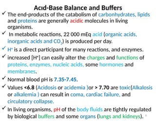 8
Acıd-Base Balance and Buffers
 The end-products of the catabolism of carbonhydrates, lipids
and proteins are generally acidic molecules in living
organisms.
 In metabolic reactions, 22 000 mEq acid (organic acids,
inorganic acids and CO2) is produced per day.
 H+
is a direct participant for many reactions, and enzymes.
 increased [H+
] can easily alter the charges and functions of
proteins, enzymes, nucleic acids, some hormones and
membranes.
 Normal blood pH is 7.35-7.45.
 Values <6.8 (Acidosis or acidemia )or > 7.70 are toxic(Alkalosis
or alkalemia ) can result in coma, cardiac failure, and
circulatory collapse.
 In living organisms, pH of the body fluids are tightly regulated
by biological buffers and some organs (lungs and kidneys).
 