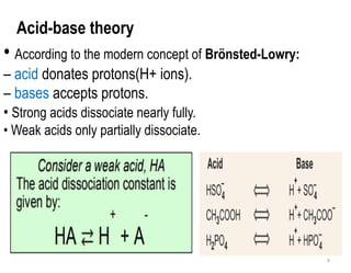 9
Acid-base theory
• According to the modern concept of Brönsted-Lowry:
– acid donates protons(H+ ions).
– bases accepts protons.
• Strong acids dissociate nearly fully.
• Weak acids only partially dissociate.
 