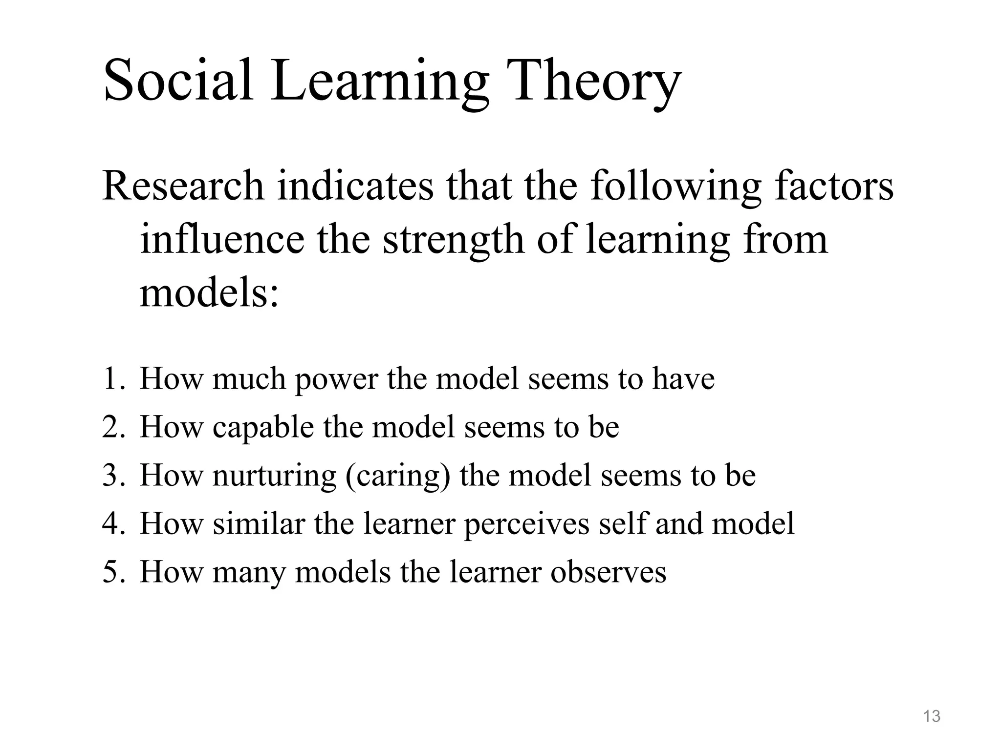 Social Learning Theory
Research indicates that the following factors
influence the strength of learning from
models:
1. How much power the model seems to have
2. How capable the model seems to be
3. How nurturing (caring) the model seems to be
4. How similar the learner perceives self and model
5. How many models the learner observes
13
 