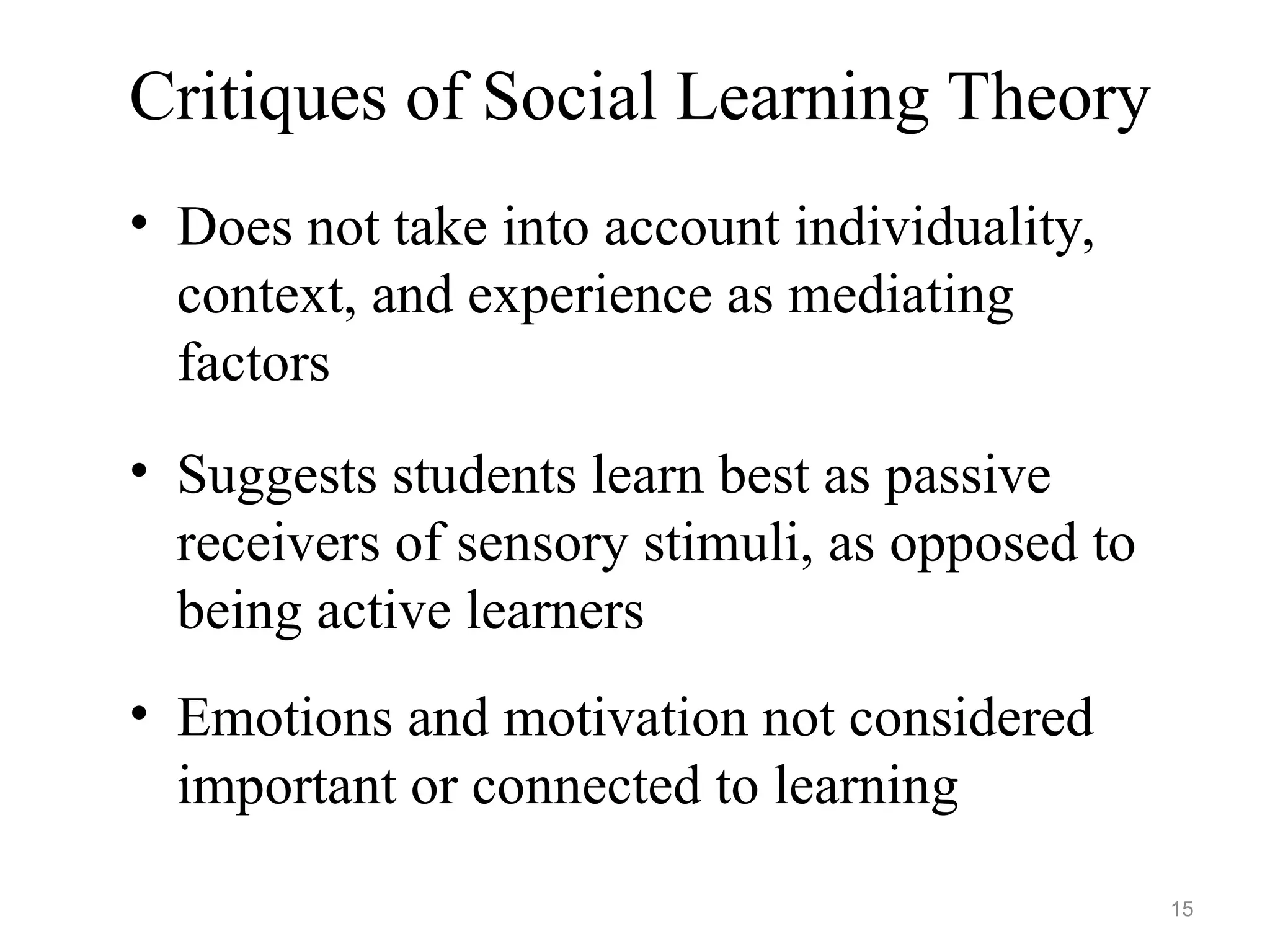 Critiques of Social Learning Theory
• Does not take into account individuality,
context, and experience as mediating
factors
• Suggests students learn best as passive
receivers of sensory stimuli, as opposed to
being active learners
• Emotions and motivation not considered
important or connected to learning
15
 