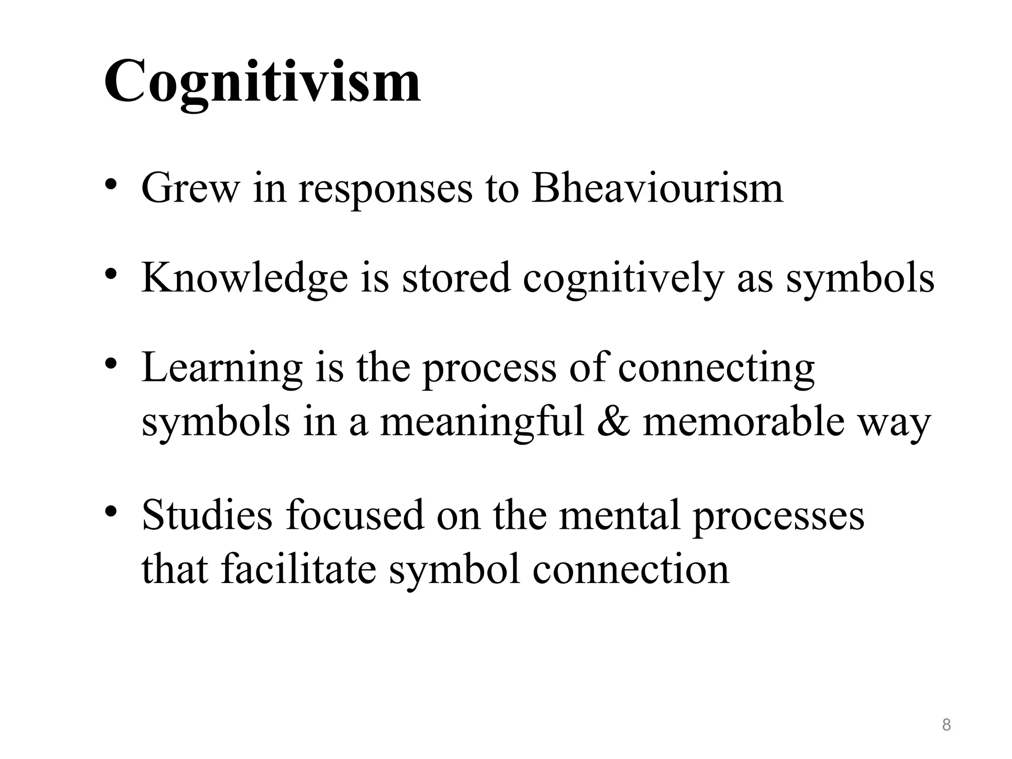 Cognitivism
• Grew in responses to Bheaviourism
• Knowledge is stored cognitively as symbols
• Learning is the process of connecting
symbols in a meaningful & memorable way
• Studies focused on the mental processes
that facilitate symbol connection
8
 