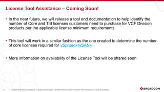 41 Broadcom Proprietary and Confidential. Copyright © 2023 Broadcom. All Rights Reserved. The term “Broadcom” refers to Broadcom Inc. and/or its subsidiaries.
|
• In the near future, we will release a tool and documentation to help identify the
number of Core and TiB licenses customers need to purchase for VCF Division
products per the applicable license minimum requirements
• This tool will work in a similar fashion as the one created to determine the number
of core licenses required for vSphere+/vSAN+
• More information on availability of the License Tool will be shared soon
License Tool Assistance – Coming Soon!
 