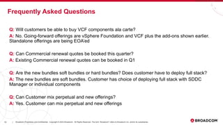 42 Broadcom Proprietary and Confidential. Copyright © 2023 Broadcom. All Rights Reserved. The term “Broadcom” refers to Broadcom Inc. and/or its subsidiaries.
|
Q: Will customers be able to buy VCF components ala carte?
A: No. Going-forward offerings are vSphere Foundation and VCF plus the add-ons shown earlier.
Standalone offerings are being EOA’ed
Q: Can Commercial renewal quotes be booked this quarter?
A: Existing Commercial renewal quotes can be booked in Q1
Q: Are the new bundles soft bundles or hard bundles? Does customer have to deploy full stack?
A: The new bundles are soft bundles. Customer has choice of deploying full stack with SDDC
Manager or individual components
Q: Can Customer mix perpetual and new offerings?
A: Yes. Customer can mix perpetual and new offerings
Frequently Asked Questions
 