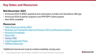 43 Broadcom Proprietary and Confidential. Copyright © 2023 Broadcom. All Rights Reserved. The term “Broadcom” refers to Broadcom Inc. and/or its subsidiaries.
|
Key Dates and Resources
Mid-December 2023
• Announce EOA of SDDC perpetual and subscription bundles and standalone offerings
• Announce EOA of partner programs and HPP/SPP Credit program
• New SKUs available
Resources
• Sales Resource Center (SRC)
• Business and Transaction Approval Process (TAP) and Business Guidance
• Broadcom Pricebooks
• Sales FAQ
• Partner FAQ*
• Legal Engagement Policy
• VMWare Resources
*Additional channel and route-to-market availability coming soon
 
