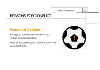 Conflict Management
REASONS FORCONFLICT
Perceptual Conflicts
Perceptual conflicts are the result of a
mutual misunderstanding.
Most of the parent/coach conflicts are in the
perceptual area.
 