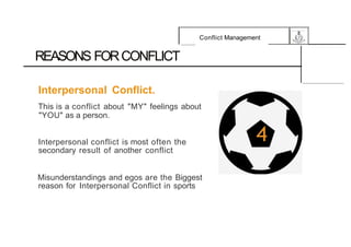 Conflict Management
REASONS FORCONFLICT
Interpersonal Conflict.
This is a conflict about "MY" feelings about
"YOU" as a person.
Interpersonal conflict is most often the
secondary result of another conflict
Misunderstandings and egos are the Biggest
reason for Interpersonal Conflict in sports
 
