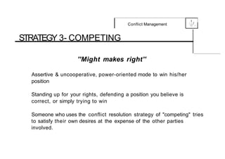 .1
Conflict Management 0
{....-,f,
,_
STRATEGY 3- COMPETING
''Might makes right''
Assertive & uncooperative, power-oriented mode to win his/her
position
Standing up for your rights, defending a position you believe is
correct, or simply trying to win
Someone who uses the conflict resolution strategy of "competing" tries
to satisfy their own desires at the expense of the other parties
involved.
 