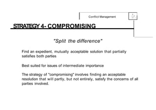 .1
Conflict Management 0
{....-,f,
,_
STRATEGY 4- COMPROMISING
"Split the difference"
Find an expedient, mutually acceptable solution that partially
satisfies both parties
Best suited for issues of intermediate importance
The strategy of "compromising" involves finding an acceptable
resolution that will partly, but not entirely, satisfy the concerns of all
parties involved.
 