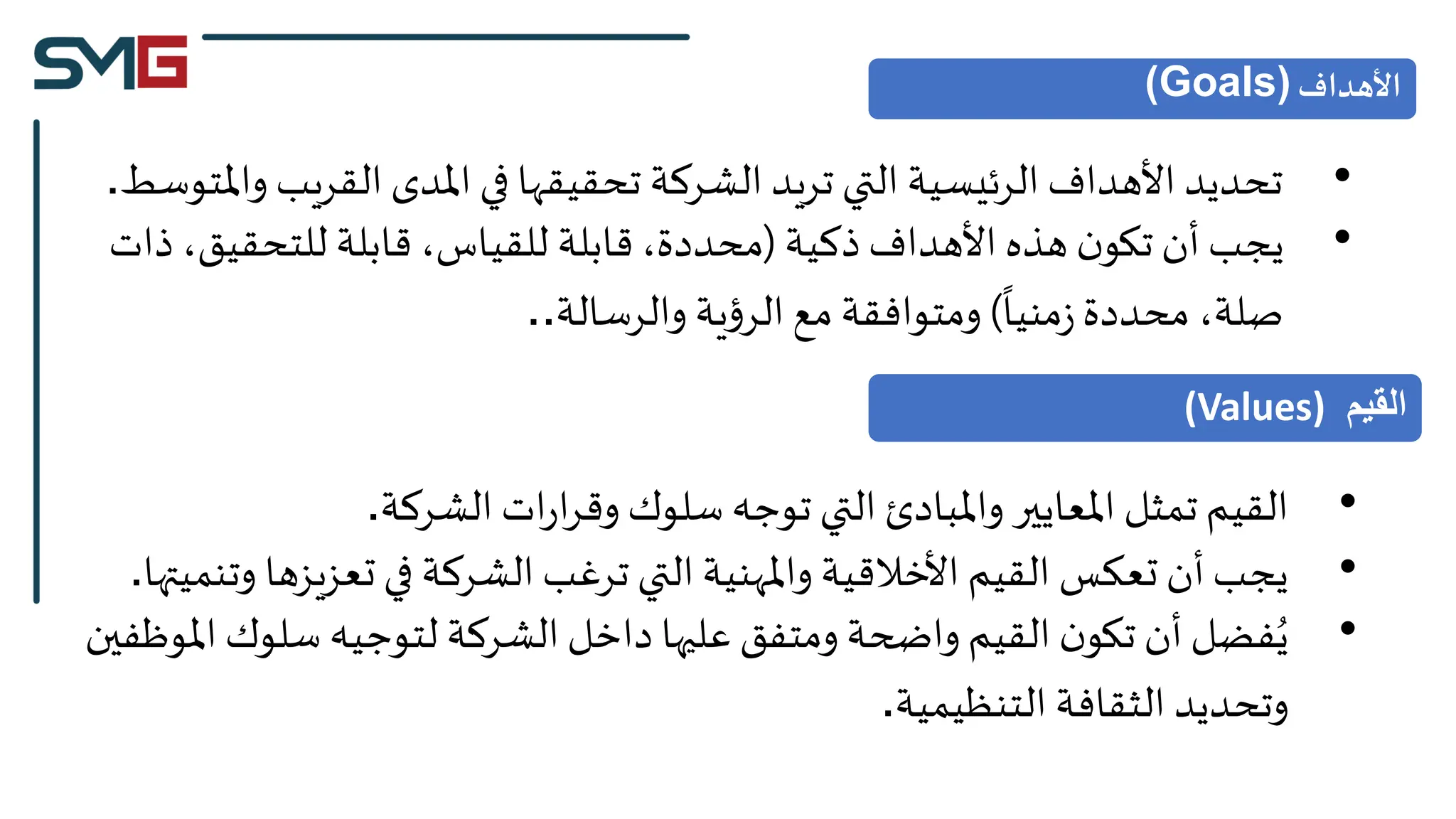•
‫القريب‬ ‫املدى‬ ‫في‬ ‫تحقيقها‬ ‫الشركة‬ ‫تريد‬ ‫التي‬ ‫الرئيسية‬ ‫األهداف‬ ‫تحديد‬
‫واملتوسط‬
.
•
‫ذكية‬‫األهداف‬ ‫هذه‬ ‫ن‬‫تكو‬ ‫أن‬ ‫يجب‬
(
‫ذ‬ ،‫للتحقيق‬ ‫قابلة‬ ،‫للقياس‬ ‫قابلة‬،‫محددة‬
‫ات‬
‫منيا‬‫ز‬‫محددة‬ ،‫صلة‬
)
‫والرسالة‬ ‫ية‬‫ؤ‬‫الر‬‫مع‬ ‫ومتوافقة‬
..
‫األهداف‬
(Goals)
•
‫الشركة‬ ‫ات‬‫ر‬‫ا‬‫ر‬‫وق‬ ‫سلوك‬ ‫توجه‬ ‫التي‬ ‫واملبادئ‬ ‫املعايير‬ ‫تمثل‬‫القيم‬
.
•
‫تعزيزها‬‫في‬ ‫الشركة‬ ‫ترغب‬ ‫التي‬ ‫واملهنية‬ ‫األخالقية‬ ‫القيم‬ ‫تعكس‬ ‫أن‬‫يجب‬
‫وتنميتها‬
.
•
‫سلوك‬ ‫لتوجيه‬ ‫الشركة‬‫داخل‬ ‫عليها‬ ‫ومتفق‬ ‫واضحة‬ ‫القيم‬ ‫ن‬‫تكو‬ ‫أن‬‫فضل‬ُ‫ي‬
‫املوظفين‬
‫التنظيمية‬ ‫الثقافة‬ ‫وتحديد‬
.
‫القيم‬
(Values)
 