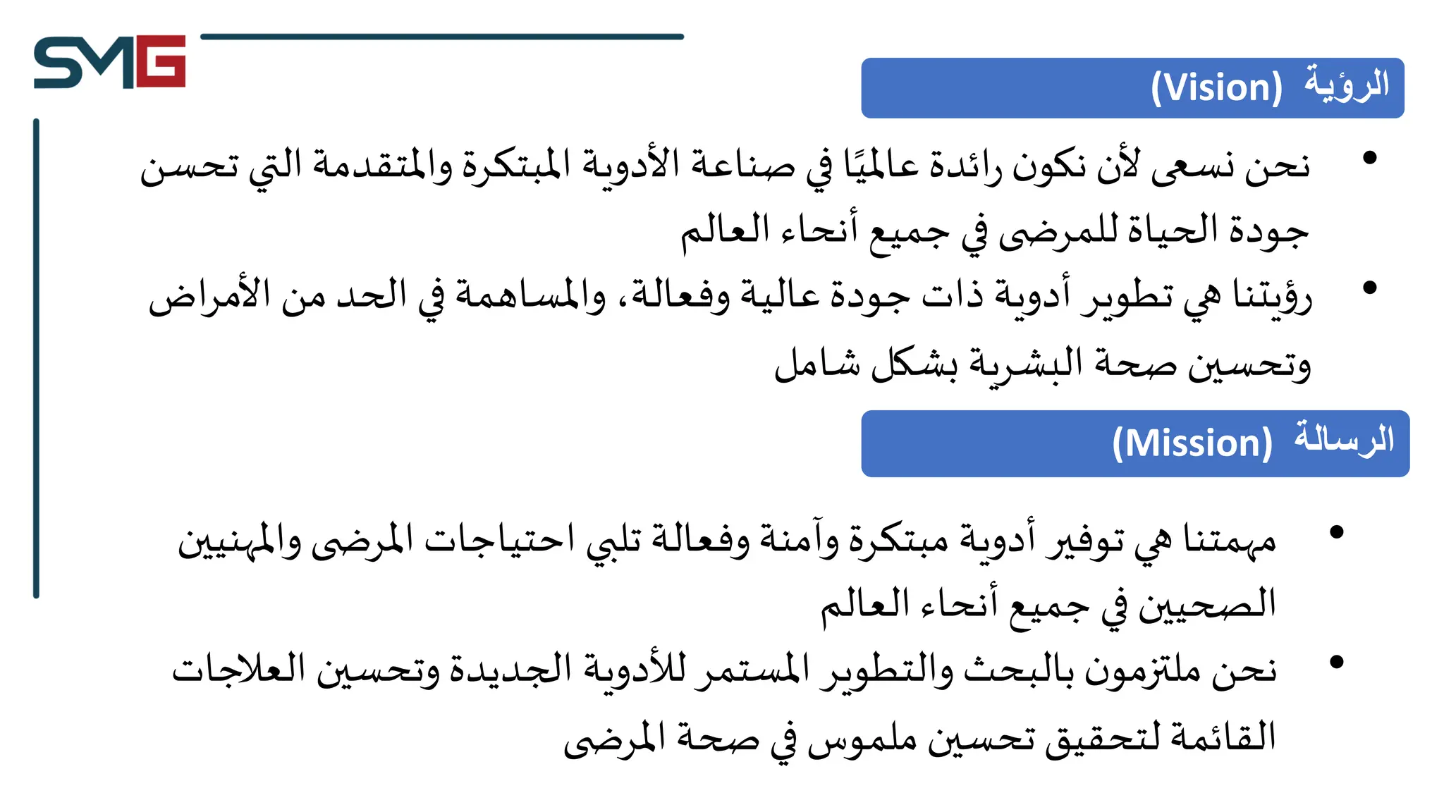 •
‫ا‬‫واملتقدمة‬ ‫املبتكرة‬ ‫األدوية‬ ‫صناعة‬‫في‬ ‫ا‬‫عاملي‬ ‫ائدة‬‫ر‬ ‫ن‬‫نكو‬ ‫ألن‬ ‫نسعى‬ ‫نحن‬
‫تحسن‬ ‫لتي‬
‫العالم‬ ‫أنحاء‬‫جميع‬ ‫في‬ ‫ى‬ ‫للمرض‬ ‫الحياة‬ ‫جودة‬
•
‫اض‬‫ر‬‫األم‬ ‫من‬ ‫الحد‬ ‫في‬ ‫واملساهمة‬ ،‫وفعالة‬ ‫عالية‬ ‫جودة‬ ‫ذات‬ ‫أدوية‬ ‫تطوير‬ ‫هي‬ ‫يتنا‬‫ؤ‬‫ر‬
‫شامل‬ ‫بشكل‬ ‫البشرية‬ ‫صحة‬ ‫وتحسين‬
‫الرؤية‬
(Vision)
•
‫وامل‬ ‫ى‬ ‫املرض‬ ‫احتياجات‬ ‫تلبي‬ ‫وفعالة‬ ‫وآمنة‬ ‫مبتكرة‬ ‫أدوية‬ ‫توفير‬ ‫هي‬ ‫مهمتنا‬
‫هنيين‬
‫العالم‬ ‫أنحاء‬‫جميع‬ ‫في‬ ‫الصحيين‬
•
‫العال‬ ‫وتحسين‬ ‫الجديدة‬ ‫لألدوية‬‫املستمر‬ ‫والتطوير‬ ‫بالبحث‬‫ن‬‫ملتزمو‬ ‫نحن‬
‫جات‬
‫ى‬ ‫املرض‬ ‫صحة‬‫في‬ ‫ملموس‬ ‫تحسين‬ ‫لتحقيق‬ ‫القائمة‬
‫الرسالة‬
(Mission)
 