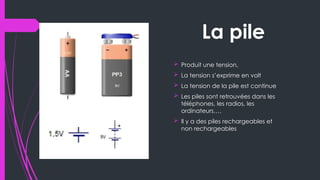La pile
 Produit une tension,
 La tension s’exprime en volt
 La tension de la pile est continue
 Les piles sont retrouvées dans les
téléphones, les radios, les
ordinateurs….
 Il y a des piles rechargeables et
non rechargeables
 
