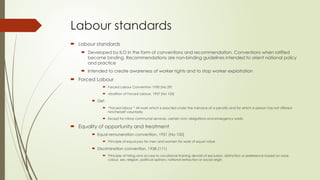 Labour standards
 Labour standards
 Developed by ILO in the form of conventions and recommendation. Conventions when ratified
become binding. Recommendations are non-binding guidelines intended to orient national policy
and practice
 Intended to create awareness of worker rights and to stop worker exploitation
 Forced Labour
 Forced Labour Convention 1930 (No 29)
 Abolition of Forced Labour, 1957 (No 105)
 Def:
 “Forced labour “ All work which is exacted under the menace of a penalty and for which a person has not offered
him/herself voluntarily
 Except for minor communal services, certain civic obligations and emergency works
 Equality of opportunity and treatment
 Equal remuneration convention, 1951 (No 100)
 Principle of equal pay for men and women for work of equal value
 Discrimination convention, 1958 (111)
 Principle of hiring and access to vocational training devoid of exclusion, distinction or preference based on race,
colour, sex, religion, political opinion, national extraction or social origin
 