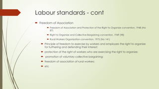 Labour standards - cont
 Freedom of Association
 Freedom of Association and Protection of the Right to Organize convention, 1948 (No
87)
 Right to Organize and Collective Bargaining convention, 1949 (98)
 Rural Workers Organization convention, 1975 (No 141)
 Principle of freedom to exercise by workers and employers the right to organize
for furthering and defending their interest;
 protection of the right of workers who are exercising the right to organize;
 promotion of voluntary collective bargaining;
 freedom of association of rural workers;
 etc
 