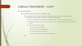 Labour standards - cont
 Social security
 Social Security Convention, 1952 (No 102)
 Aims to set minimum levels of security benefits (medical care, sickness, old-age,
employment injury, family, maternity, invalidity and survival)
 In LB road works the more relevant include medical care, sickness and employment injury
 In case of private sector execution, an insurance cover is to be provided to cover any accident
or injury
 Preventive measures to include
 information about hazards,
 safety training of supervisory staff,
 provision of protective clothing,
 use of good quality hand tools and equipment

 