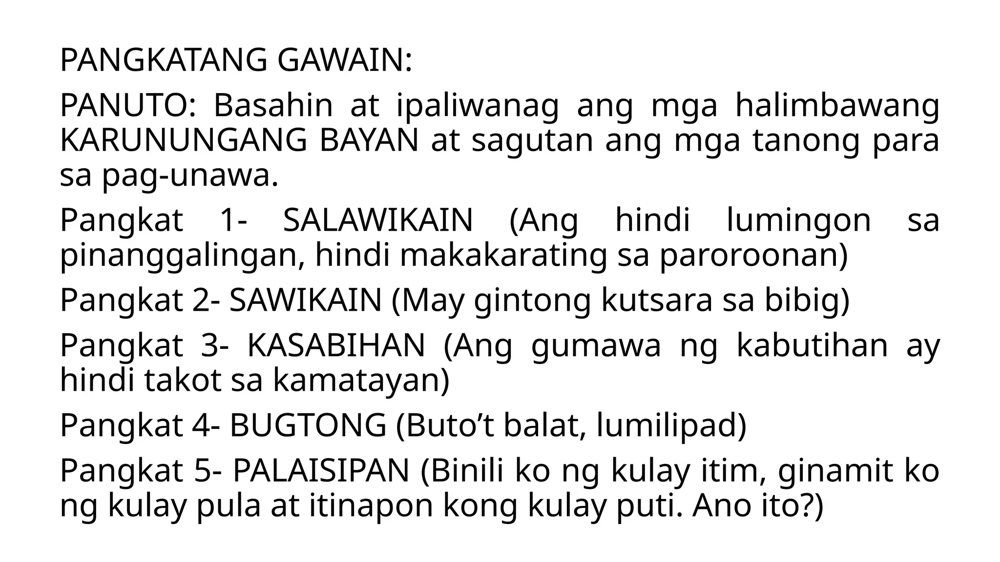 PANGKATANG GAWAIN:
PANUTO: Basahin at ipaliwanag ang mga halimbawang
KARUNUNGANG BAYAN at sagutan ang mga tanong para
sa pag-unawa.
Pangkat 1- SALAWIKAIN (Ang hindi lumingon sa
pinanggalingan, hindi makakarating sa paroroonan)
Pangkat 2- SAWIKAIN (May gintong kutsara sa bibig)
Pangkat 3- KASABIHAN (Ang gumawa ng kabutihan ay
hindi takot sa kamatayan)
Pangkat 4- BUGTONG (Buto’t balat, lumilipad)
Pangkat 5- PALAISIPAN (Binili ko ng kulay itim, ginamit ko
ng kulay pula at itinapon kong kulay puti. Ano ito?)
 